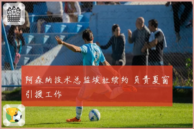 阿森纳技术总监埃杜续约 负责夏窗引援工作