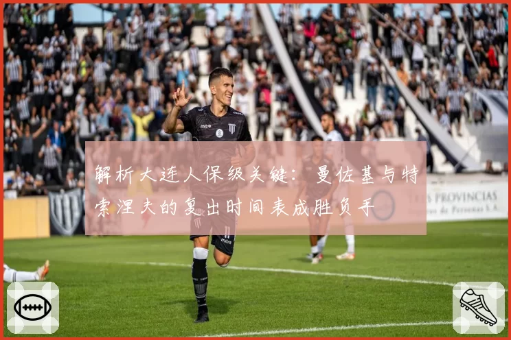 解析大连人保级关键：曼佐基与特索涅夫的复出时间表成胜负手