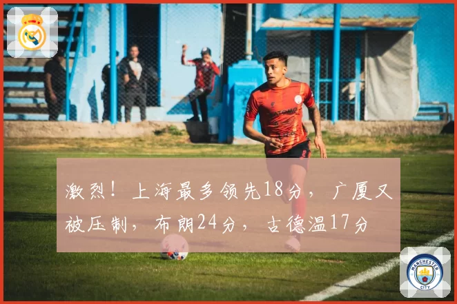 激烈！上海最多领先18分，广厦又被压制，布朗24分，古德温17分