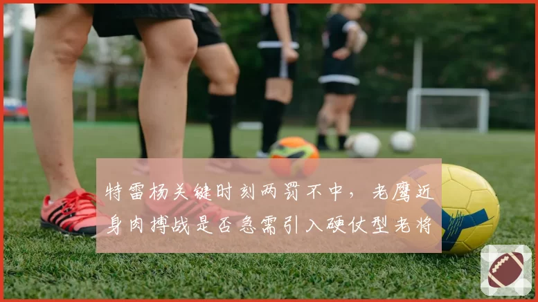 特雷杨关键时刻两罚不中,老鹰近身肉搏战是否急需引入硬仗型老将?