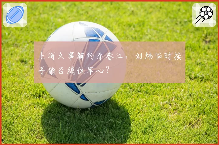 上海久事解约李春江，刘炜临时接手能否稳住军心？