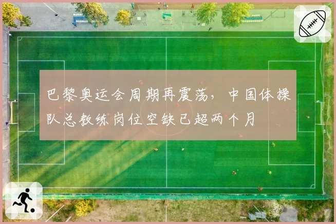 巴黎奥运会周期再震荡,中国体操队总教练岗位空缺已超两个月