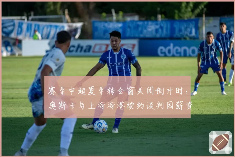 赛季中超夏季转会窗关闭倒计时，奥斯卡与上海海港续约谈判因薪资结构僵局陷停滞