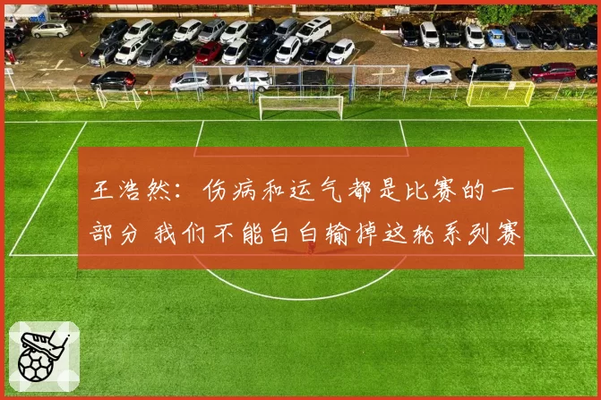 王浩然:伤病和运气都是比赛的一部分 我们不能白白输掉这轮系列赛