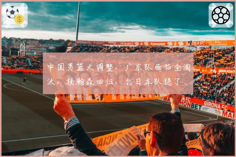 中国男篮大调整,广东队面临全淘汰,杨瀚森回归,打日本队稳了