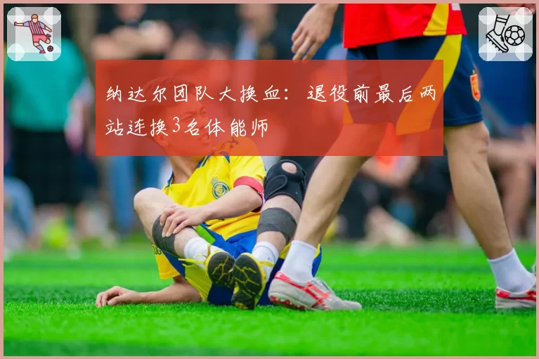 纳达尔团队大换血：退役前最后两站连换3名体能师