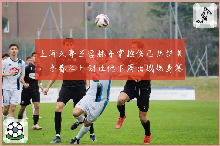 上海久事王哲林手掌挫伤已拆护具，李春江计划让他下周出战热身赛测试状态