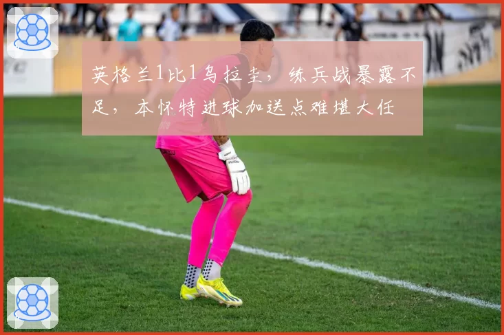 英格兰1比1乌拉圭,练兵战暴露不足,本怀特进球加送点难堪大任