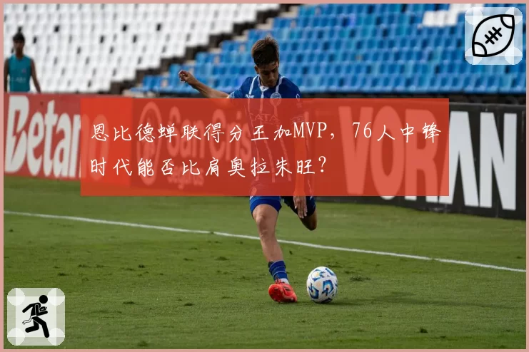 恩比德蝉联得分王加MVP，76人中锋时代能否比肩奥拉朱旺？