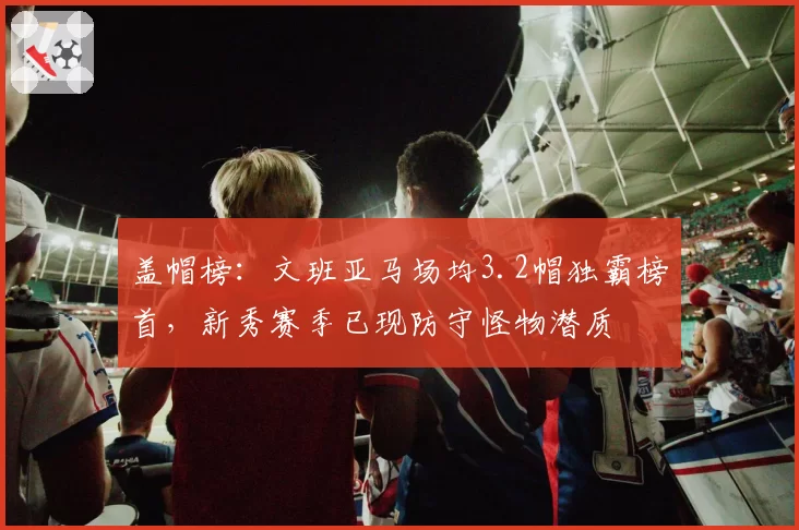 盖帽榜：文班亚马场均3.2帽独霸榜首，新秀赛季已现防守怪物潜质
